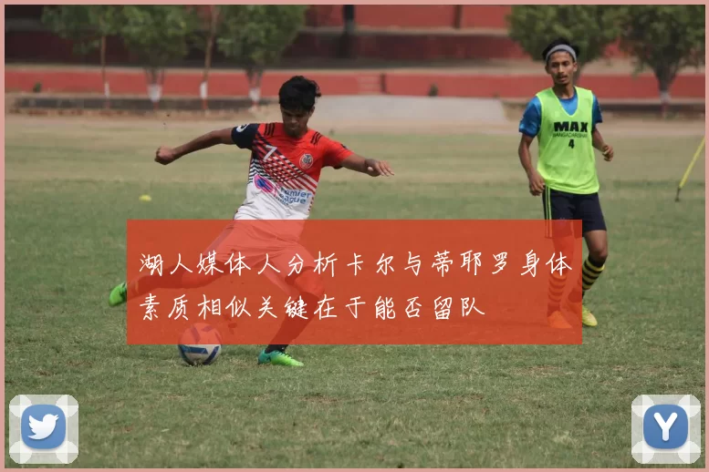 湖人媒体人分析卡尔与蒂耶罗身体素质相似关键在于能否留队