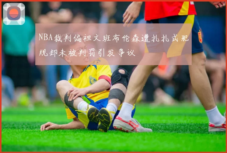 NBA裁判偏袒文班布伦森遭扎扎式犯规却未被判罚引发争议
