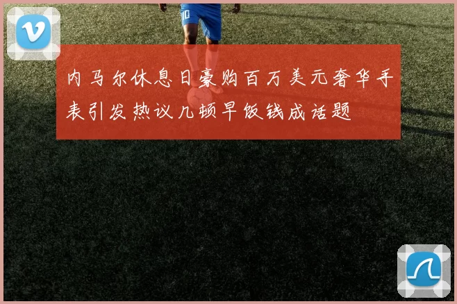 内马尔休息日豪购百万美元奢华手表引发热议几顿早饭钱成话题